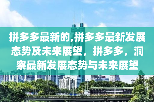 拼多多最新的,拼多多最新發(fā)展態(tài)勢(shì)及未來展望，拼多多，洞察最新發(fā)展態(tài)勢(shì)與未來展望