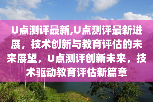 U點(diǎn)測評(píng)最新,U點(diǎn)測評(píng)最新進(jìn)展，技術(shù)創(chuàng)新與教育評(píng)估的未來展望，U點(diǎn)測評(píng)創(chuàng)新未來，技術(shù)驅(qū)動(dòng)教育評(píng)估新篇章