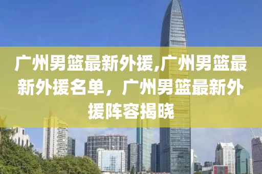 廣州男籃最新外援,廣州男籃最新外援名單，廣州男籃最新外援陣容揭曉