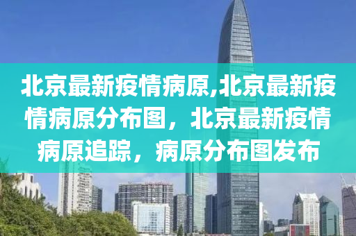 北京最新疫情病原,北京最新疫情病原分布圖，北京最新疫情病原追蹤，病原分布圖發(fā)布