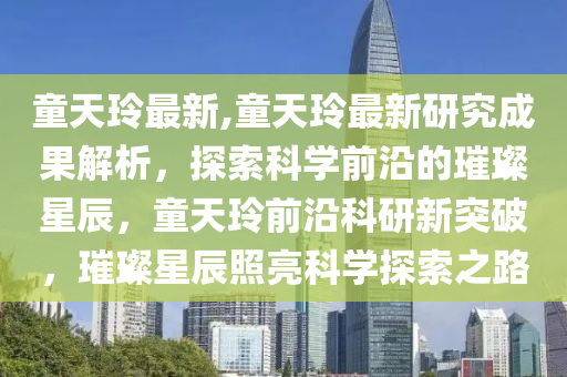 童天玲最新,童天玲最新研究成果解析，探索科學前沿的璀璨星辰，童天玲前沿科研新突破，璀璨星辰照亮科學探索之路