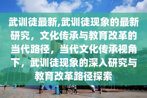 武訓徒最新,武訓徒現(xiàn)象的最新研究，文化傳承與教育改革的當代路徑，當代文化傳承視角下，武訓徒現(xiàn)象的深入研究與教育改革路徑探索