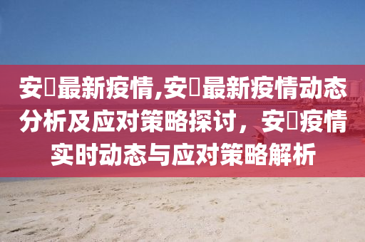 安嶶最新疫情,安嶶最新疫情動態(tài)分析及應對策略探討，安嶶疫情實時動態(tài)與應對策略解析