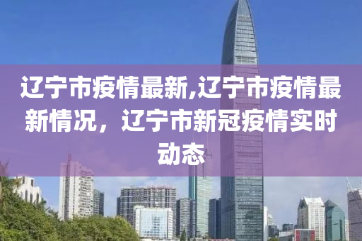 遼寧市疫情最新,遼寧市疫情最新情況，遼寧市新冠疫情實時動態(tài)