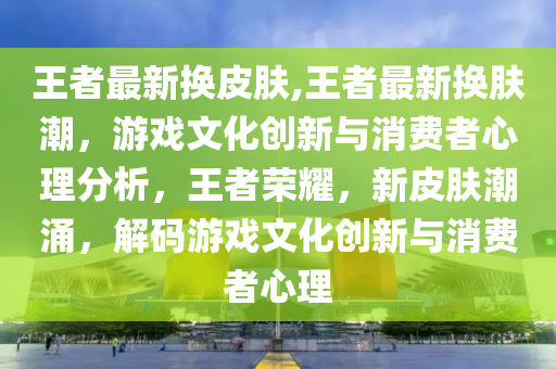 王者最新?lián)Q皮膚,王者最新?lián)Q膚潮，游戲文化創(chuàng)新與消費者心理分析，王者榮耀，新皮膚潮涌，解碼游戲文化創(chuàng)新與消費者心理