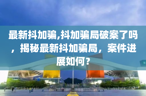 最新抖加騙,抖加騙局破案了嗎，揭秘最新抖加騙局，案件進展如何？