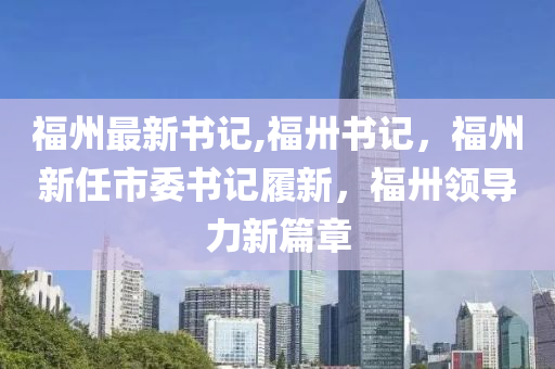 福州最新書記,福卅書記，福州新任市委書記履新，福卅領(lǐng)導(dǎo)力新篇章