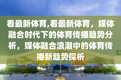 看最新體育,看最新體育，媒體融合時代下的體育傳播趨勢分析，媒體融合浪潮中的體育傳播新趨勢探析