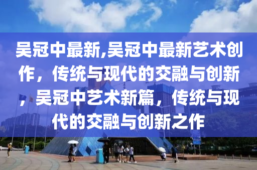 吳冠中最新,吳冠中最新藝術(shù)創(chuàng)作，傳統(tǒng)與現(xiàn)代的交融與創(chuàng)新，吳冠中藝術(shù)新篇，傳統(tǒng)與現(xiàn)代的交融與創(chuàng)新之作