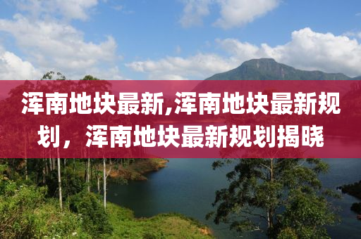 渾南地塊最新,渾南地塊最新規(guī)劃，渾南地塊最新規(guī)劃揭曉