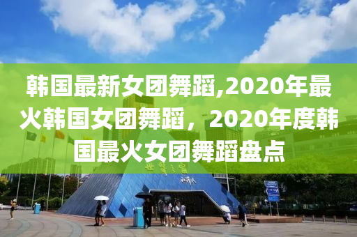 韓國最新女團(tuán)舞蹈,2020年最火韓國女團(tuán)舞蹈，2020年度韓國最火女團(tuán)舞蹈盤點(diǎn)