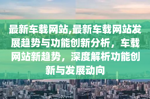 最新車載網(wǎng)站,最新車載網(wǎng)站發(fā)展趨勢(shì)與功能創(chuàng)新分析，車載網(wǎng)站新趨勢(shì)，深度解析功能創(chuàng)新與發(fā)展動(dòng)向