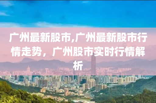 廣州最新股市,廣州最新股市行情走勢(shì)，廣州股市實(shí)時(shí)行情解析