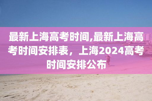 最新上海高考時間,最新上海高考時間安排表，上海2024高考時間安排公布