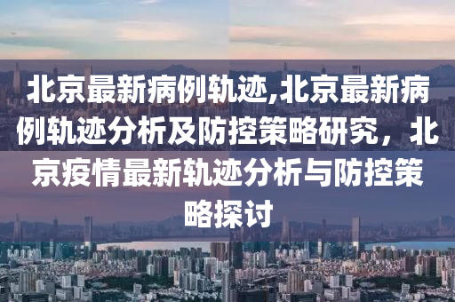 北京最新病例軌跡,北京最新病例軌跡分析及防控策略研究，北京疫情最新軌跡分析與防控策略探討