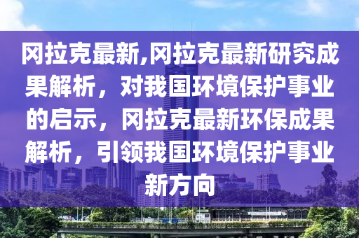 岡拉克最新,岡拉克最新研究成果解析，對(duì)我國環(huán)境保護(hù)事業(yè)的啟示，岡拉克最新環(huán)保成果解析，引領(lǐng)我國環(huán)境保護(hù)事業(yè)新方向