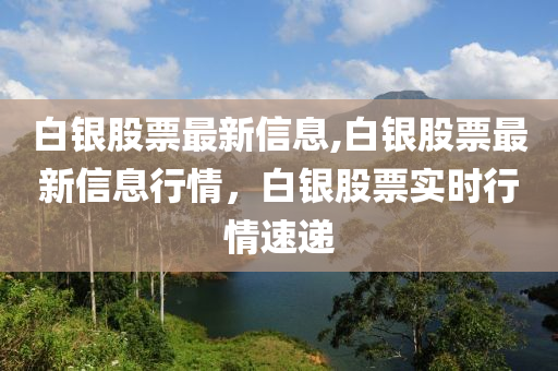 白銀股票最新信息,白銀股票最新信息行情，白銀股票實(shí)時(shí)行情速遞