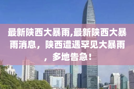 最新陜西大暴雨,最新陜西大暴雨消息，陜西遭遇罕見大暴雨，多地告急！