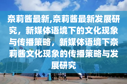 奈莉醬最新,奈莉醬最新發(fā)展研究，新媒體語(yǔ)境下的文化現(xiàn)象與傳播策略，新媒體語(yǔ)境下奈莉醬文化現(xiàn)象的傳播策略與發(fā)展研究