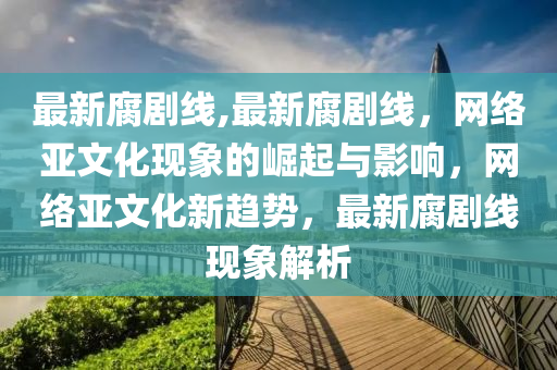 最新腐劇線,最新腐劇線，網(wǎng)絡(luò)亞文化現(xiàn)象的崛起與影響，網(wǎng)絡(luò)亞文化新趨勢，最新腐劇線現(xiàn)象解析-第1張圖片-姜太公愛釣魚