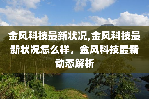 金風(fēng)科技最新狀況,金風(fēng)科技最新狀況怎么樣，金風(fēng)科技最新動態(tài)解析