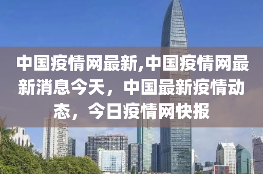 中國疫情網最新,中國疫情網最新消息今天，中國最新疫情動態(tài)，今日疫情網快報