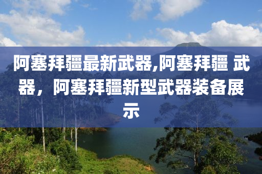 阿塞拜疆最新武器,阿塞拜疆 武器，阿塞拜疆新型武器裝備展示