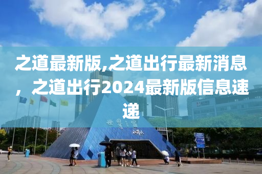 之道最新版,之道出行最新消息，之道出行2024最新版信息速遞