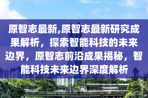 原智志最新,原智志最新研究成果解析，探索智能科技的未來(lái)邊界，原智志前沿成果揭秘，智能科技未來(lái)邊界深度解析