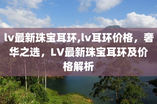 lv最新珠寶耳環(huán),lv耳環(huán)價格，奢華之選，LV最新珠寶耳環(huán)及價格解析