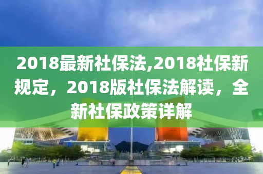 2018最新社保法,2018社保新規(guī)定，2018版社保法解讀，全新社保政策詳解