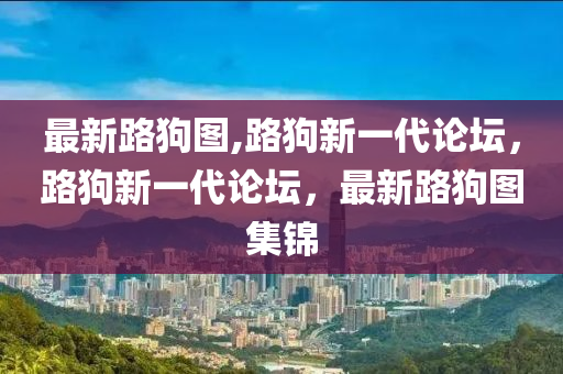 最新路狗圖,路狗新一代論壇，路狗新一代論壇，最新路狗圖集錦