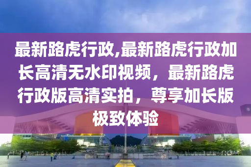 最新路虎行政,最新路虎行政加長(zhǎng)高清無(wú)水印視頻，最新路虎行政版高清實(shí)拍，尊享加長(zhǎng)版極致體驗(yàn)