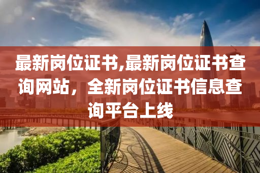 最新崗位證書(shū),最新崗位證書(shū)查詢網(wǎng)站，全新崗位證書(shū)信息查詢平臺(tái)上線