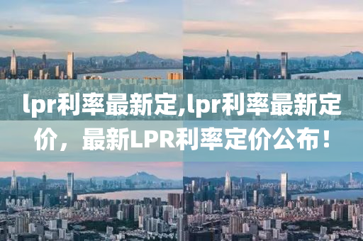 lpr利率最新定,lpr利率最新定價(jià)，最新LPR利率定價(jià)公布！