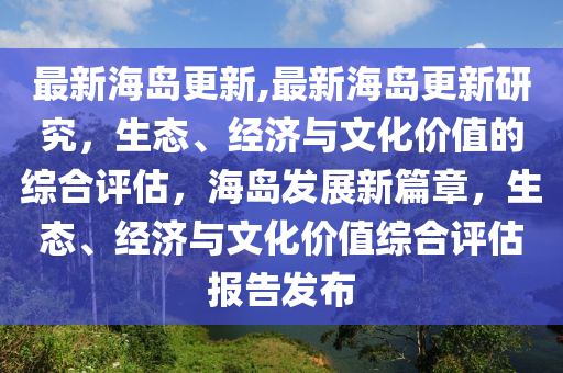 最新海島更新,最新海島更新研究，生態(tài)、經(jīng)濟與文化價值的綜合評估，海島發(fā)展新篇章，生態(tài)、經(jīng)濟與文化價值綜合評估報告發(fā)布