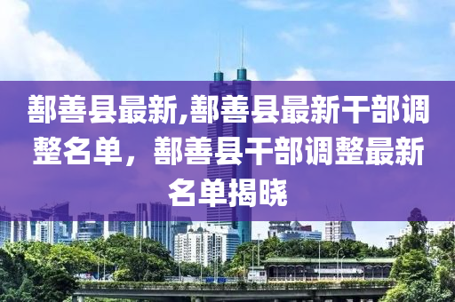 鄯善縣最新,鄯善縣最新干部調整名單，鄯善縣干部調整最新名單揭曉