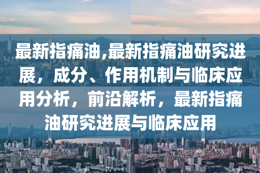 最新指痛油,最新指痛油研究進(jìn)展，成分、作用機(jī)制與臨床應(yīng)用分析，前沿解析，最新指痛油研究進(jìn)展與臨床應(yīng)用