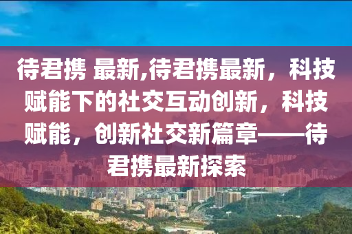 待君攜 最新,待君攜最新，科技賦能下的社交互動創(chuàng)新，科技賦能，創(chuàng)新社交新篇章——待君攜最新探索