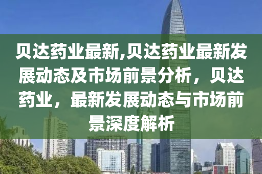 貝達藥業(yè)最新,貝達藥業(yè)最新發(fā)展動態(tài)及市場前景分析，貝達藥業(yè)，最新發(fā)展動態(tài)與市場前景深度解析