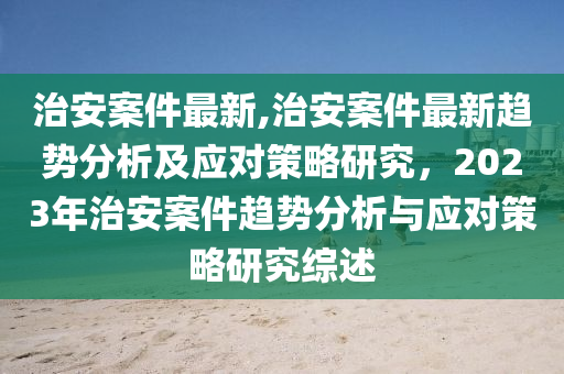 治安案件最新,治安案件最新趨勢分析及應(yīng)對策略研究，2023年治安案件趨勢分析與應(yīng)對策略研究綜述