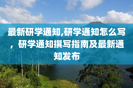 最新研學(xué)通知,研學(xué)通知怎么寫，研學(xué)通知撰寫指南及最新通知發(fā)布