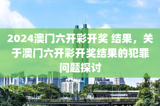 2024澳門六開彩開獎 結(jié)果，關(guān)于澳門六開彩開獎結(jié)果的犯罪問題探討-第1張圖片-姜太公愛釣魚