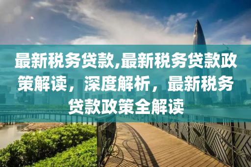 最新稅務貸款,最新稅務貸款政策解讀，深度解析，最新稅務貸款政策全解讀