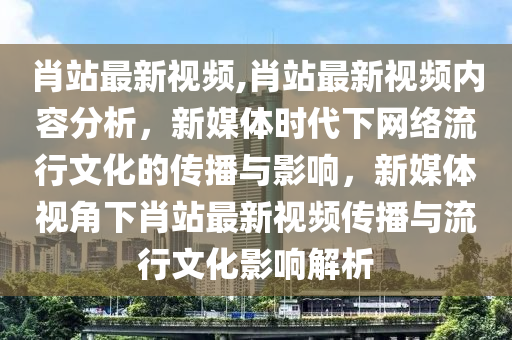 肖站最新視頻,肖站最新視頻內(nèi)容分析，新媒體時(shí)代下網(wǎng)絡(luò)流行文化的傳播與影響，新媒體視角下肖站最新視頻傳播與流行文化影響解析