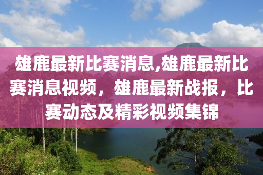 雄鹿最新比賽消息,雄鹿最新比賽消息視頻，雄鹿最新戰(zhàn)報(bào)，比賽動(dòng)態(tài)及精彩視頻集錦