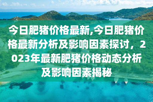 今日肥豬價(jià)格最新,今日肥豬價(jià)格最新分析及影響因素探討，2023年最新肥豬價(jià)格動(dòng)態(tài)分析及影響因素揭秘