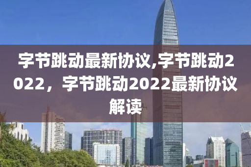 字節(jié)跳動(dòng)最新協(xié)議,字節(jié)跳動(dòng)2022，字節(jié)跳動(dòng)2022最新協(xié)議解讀