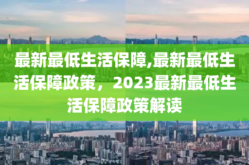 最新最低生活保障,最新最低生活保障政策，2023最新最低生活保障政策解讀