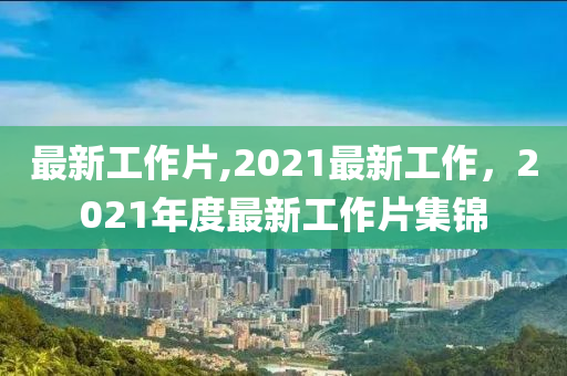 最新工作片,2021最新工作，2021年度最新工作片集錦